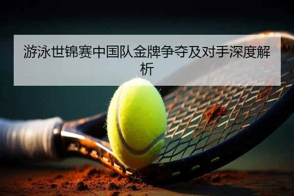 游泳世锦赛中国队金牌争夺及对手深度解析